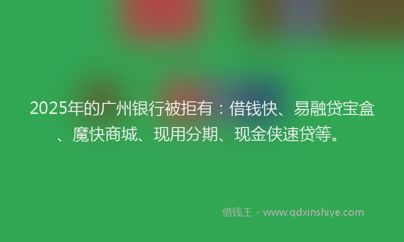 2025年的广州银行被拒有：借钱快、易融贷宝盒、魔快商城、现用分期、现金侠速贷等。