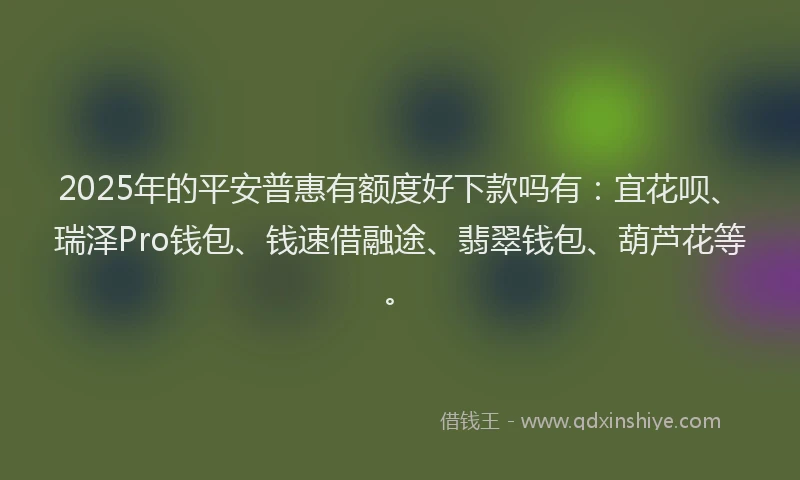 2025年的平安普惠有额度好下款吗有：宜花呗、瑞泽Pro钱包、钱速借融途、翡翠钱包、葫芦花等。