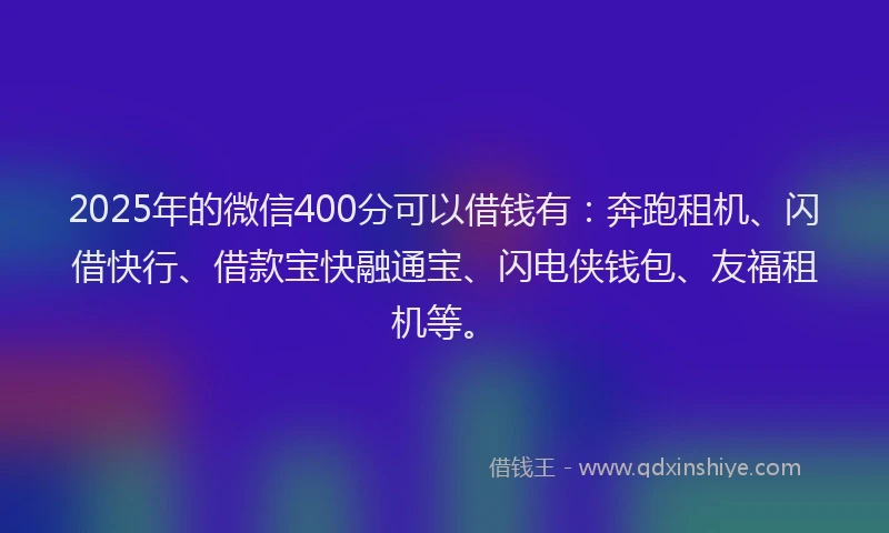 2025年的微信400分可以借钱有：奔跑租机、闪借快行、借款宝快融通宝、闪电侠钱包、友福租机等。