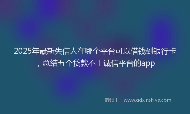 2025年最新失信人在哪个平台可以借钱到银行卡，总结五个贷款不上诚信平台的app