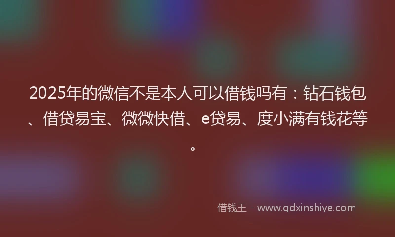 2025年的微信不是本人可以借钱吗有：钻石钱包、借贷易宝、微微快借、e贷易、度小满有钱花等。