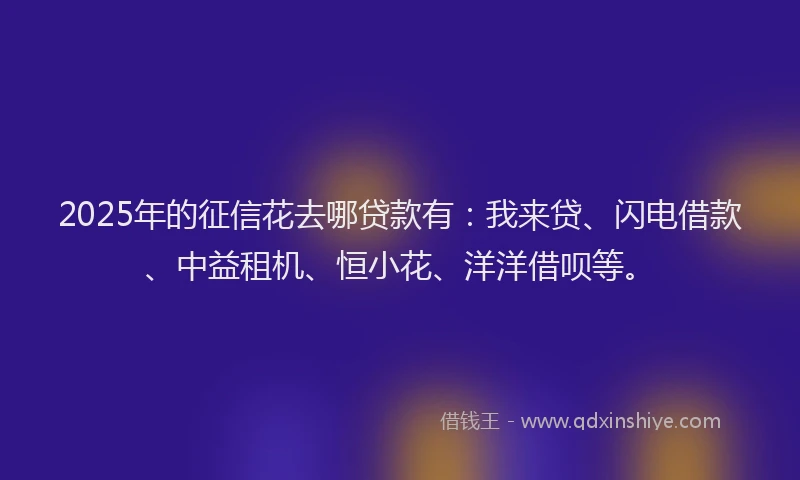 2025年的征信花去哪贷款有：我来贷、闪电借款、中益租机、恒小花、洋洋借呗等。
