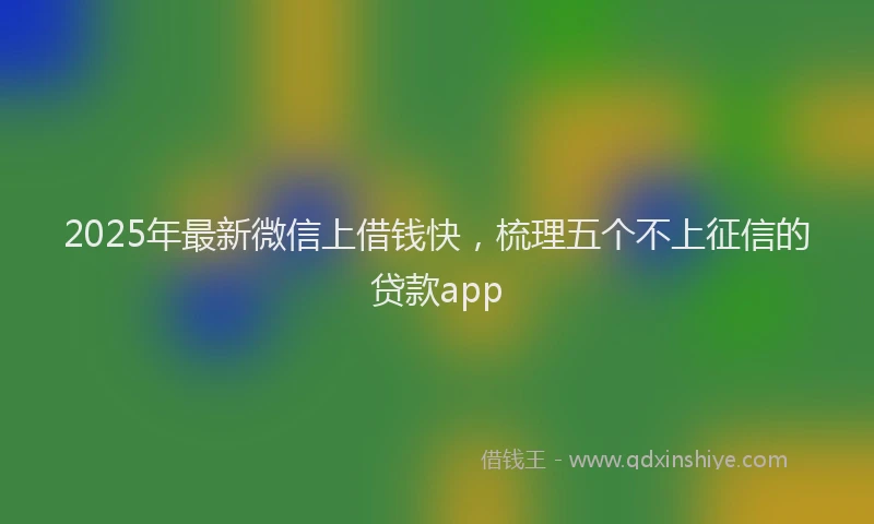 2025年最新微信上借钱快，梳理五个不上征信的贷款app