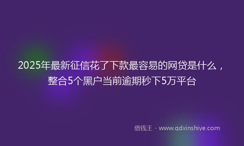 2025年最新征信花了下款最容易的网贷是什么，整合5个黑户当前逾期秒下5万平台