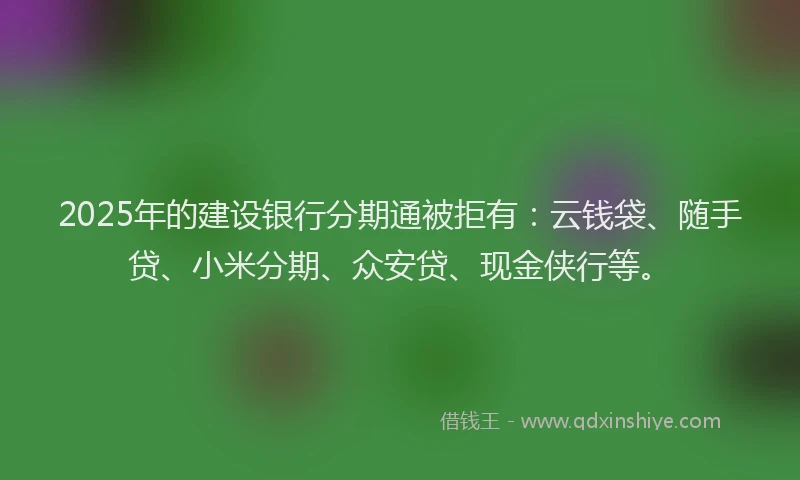 2025年的建设银行分期通被拒有：云钱袋、随手贷、小米分期、众安贷、现金侠行等。