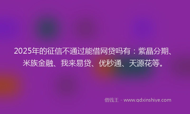 2025年的征信不通过能借网贷吗有：紫晶分期、米族金融、我来易贷、优秒通、天源花等。