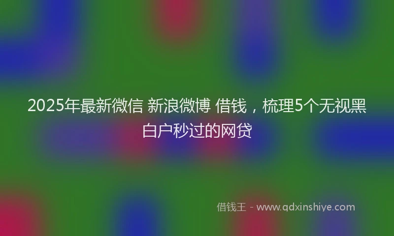 2025年最新微信 新浪微博 借钱，梳理5个无视黑白户秒过的网贷