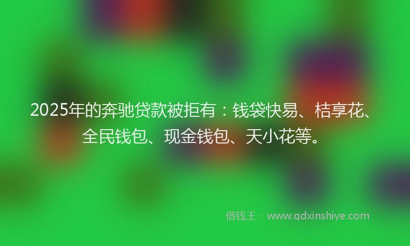 2025年的奔驰贷款被拒有：钱袋快易、桔享花、全民钱包、现金钱包、天小花等。