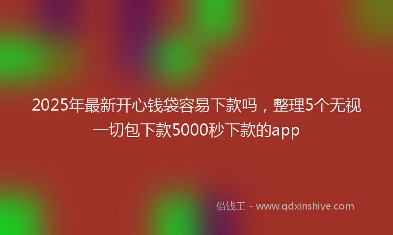 2025年最新开心钱袋容易下款吗，整理5个无视一切包下款5000秒下款的app