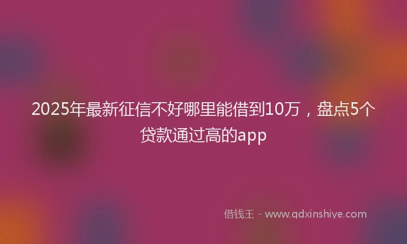 2025年最新征信不好哪里能借到10万，盘点5个贷款通过高的app