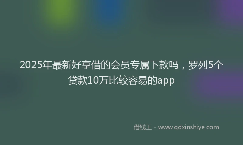 2025年最新好享借的会员专属下款吗，罗列5个贷款10万比较容易的app