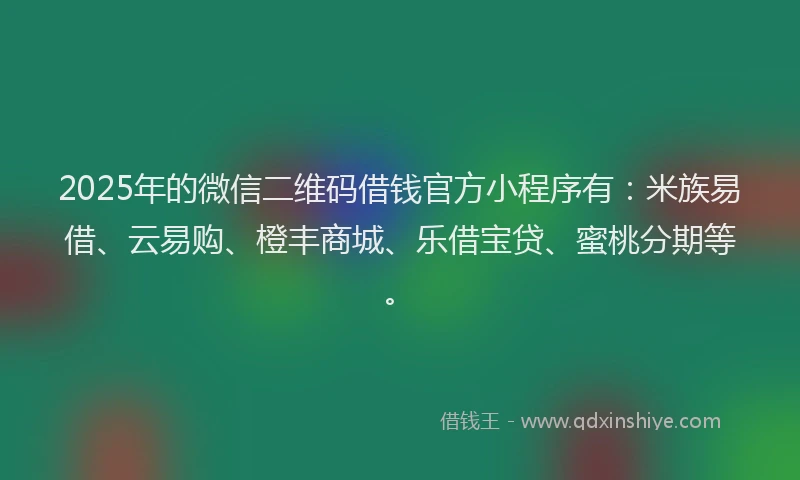 2025年的微信二维码借钱官方小程序有：米族易借、云易购、橙丰商城、乐借宝贷、蜜桃分期等。