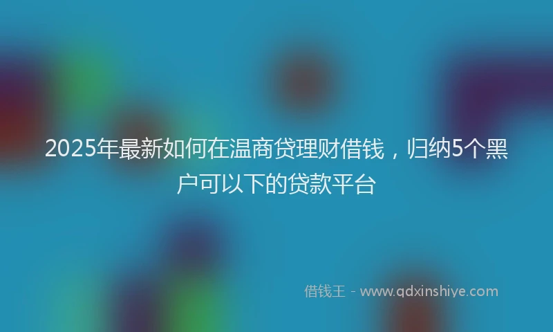 2025年最新如何在温商贷理财借钱，归纳5个黑户可以下的贷款平台