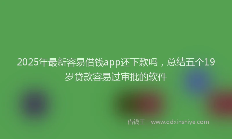 2025年最新容易借钱app还下款吗，总结五个19岁贷款容易过审批的软件