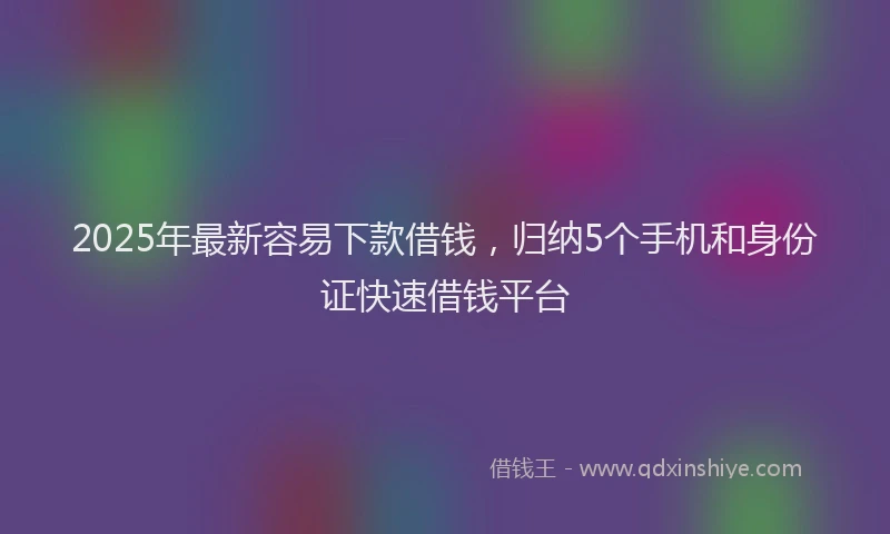 2025年最新容易下款借钱，归纳5个手机和身份证快速借钱平台