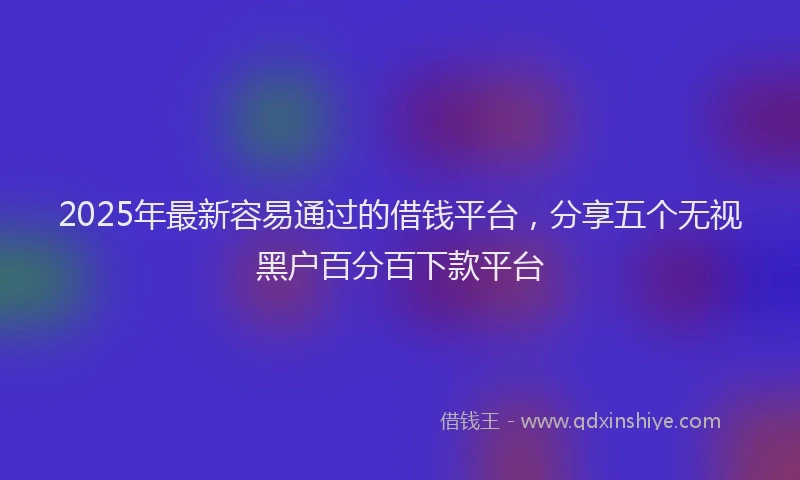 2025年最新容易通过的借钱平台，分享五个无视黑户百分百下款平台