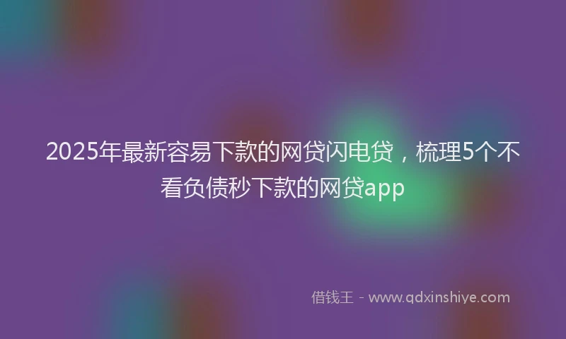 2025年最新容易下款的网贷闪电贷，梳理5个不看负债秒下款的网贷app