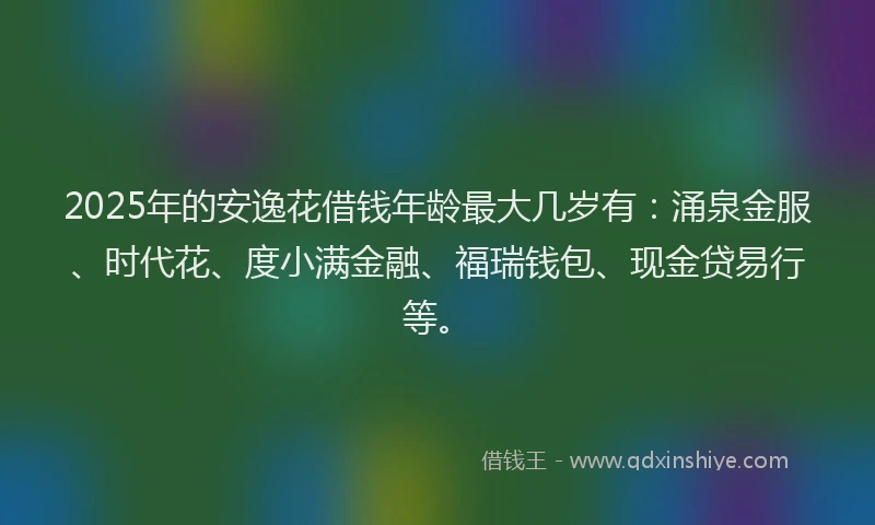 2025年的安逸花借钱年龄最大几岁有：涌泉金服、时代花、度小满金融、福瑞钱包、现金贷易行等。