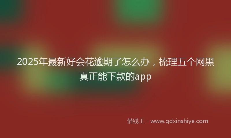 2025年最新好会花逾期了怎么办，梳理五个网黑真正能下款的app