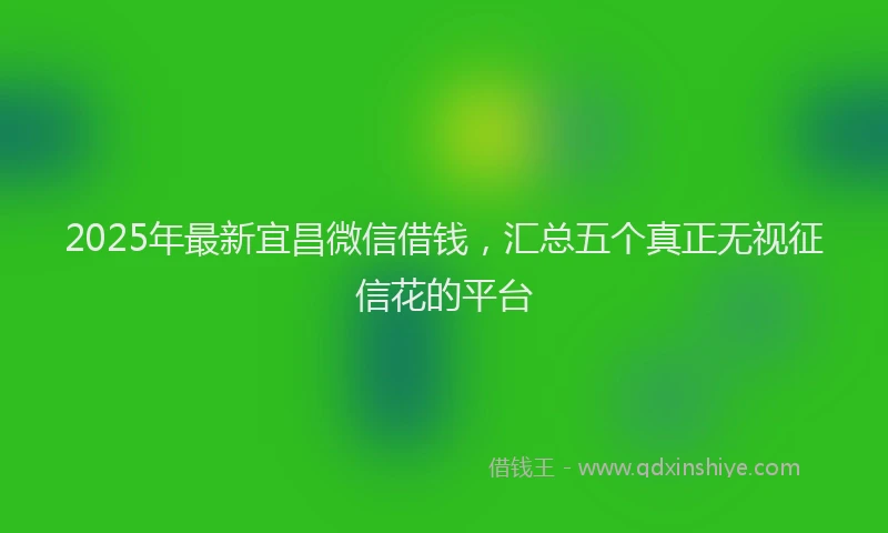 2025年最新宜昌微信借钱，汇总五个真正无视征信花的平台