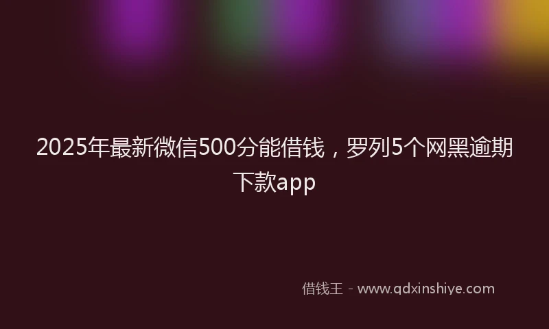 2025年最新微信500分能借钱，罗列5个网黑逾期下款app