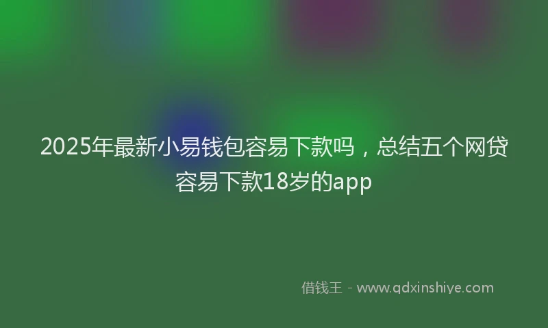 2025年最新小易钱包容易下款吗，总结五个网贷容易下款18岁的app