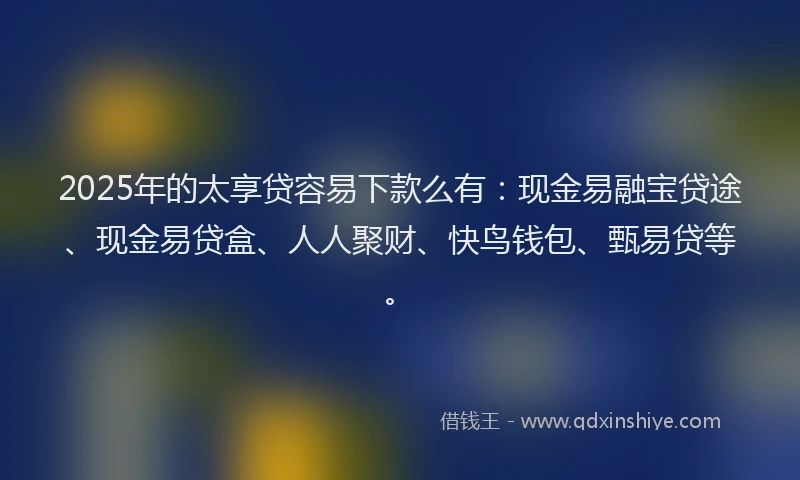 2025年的太享贷容易下款么有：现金易融宝贷途、现金易贷盒、人人聚财、快鸟钱包、甄易贷等。