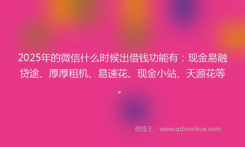 2025年的微信什么时候出借钱功能有：现金易融贷途、厚厚租机、易速花、现金小站、天源花等。