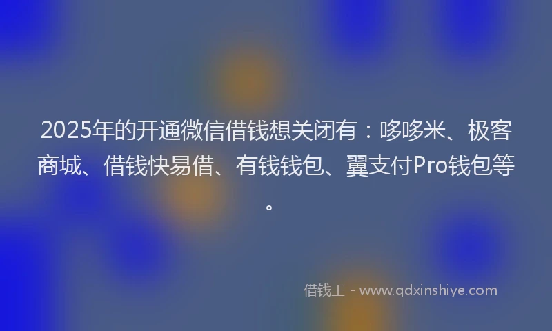 2025年的开通微信借钱想关闭有：哆哆米、极客商城、借钱快易借、有钱钱包、翼支付Pro钱包等。