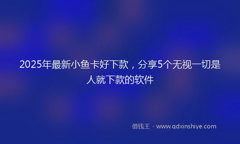 2025年最新小鱼卡好下款，分享5个无视一切是人就下款的软件