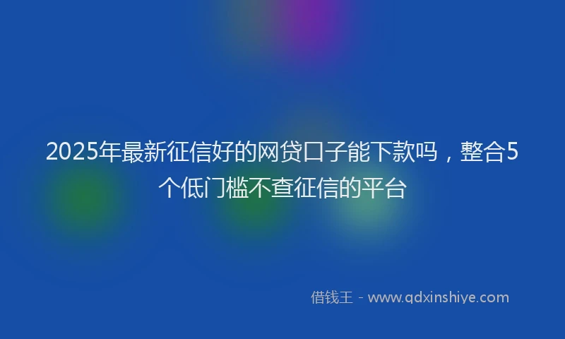 2025年最新征信好的网贷口子能下款吗，整合5个低门槛不查征信的平台