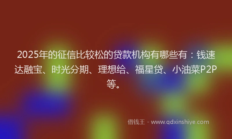 2025年的征信比较松的贷款机构有哪些有：钱速达融宝、时光分期、理想给、福星贷、小油菜P2P等。