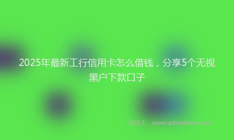 2025年最新工行信用卡怎么借钱，分享5个无视黑户下款口子