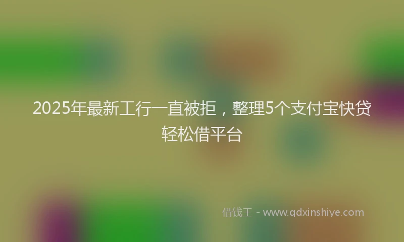 2025年最新工行一直被拒，整理5个支付宝快贷轻松借平台