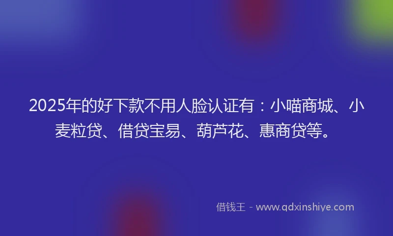2025年的好下款不用人脸认证有：小喵商城、小麦粒贷、借贷宝易、葫芦花、惠商贷等。