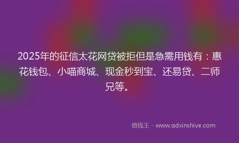 2025年的征信太花网贷被拒但是急需用钱有：惠花钱包、小喵商城、现金秒到宝、还易贷、二师兄等。