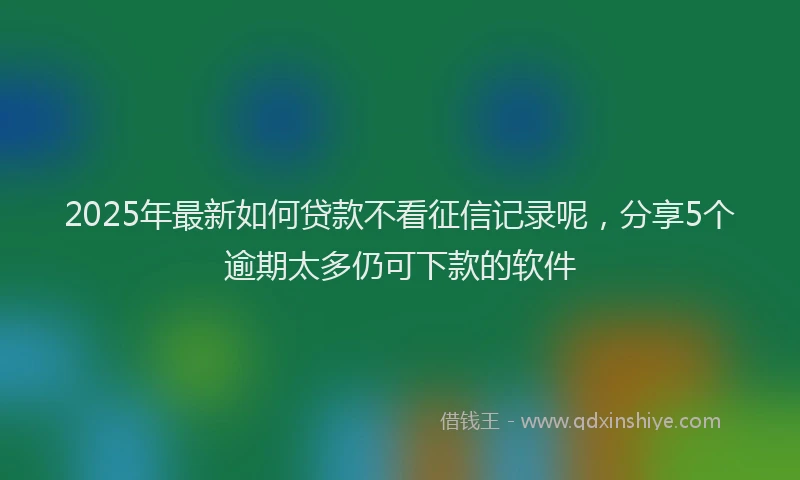 2025年最新如何贷款不看征信记录呢，分享5个逾期太多仍可下款的软件