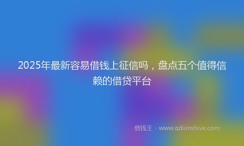 2025年最新容易借钱上征信吗，盘点五个值得信赖的借贷平台