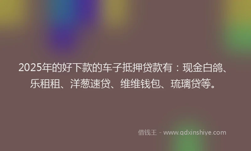 2025年的好下款的车子抵押贷款有：现金白鸽、乐租租、洋葱速贷、维维钱包、琉璃贷等。