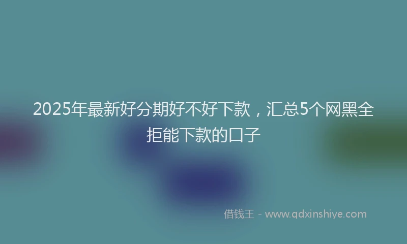 2025年最新好分期好不好下款，汇总5个网黑全拒能下款的口子