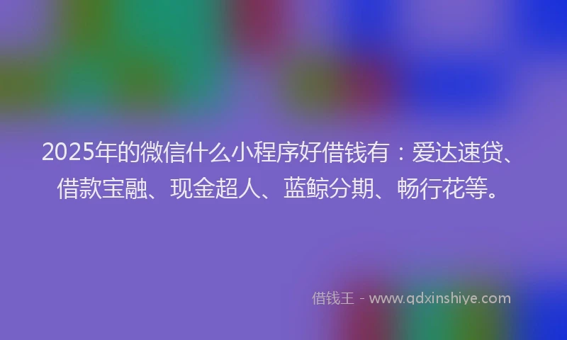 2025年的微信什么小程序好借钱有：爱达速贷、借款宝融、现金超人、蓝鲸分期、畅行花等。