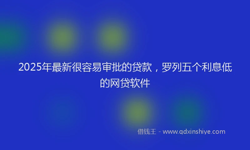 2025年最新很容易审批的贷款，罗列五个利息低的网贷软件