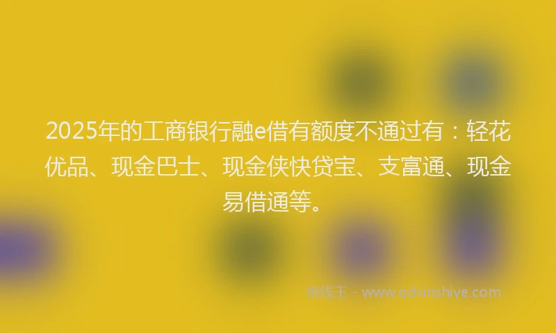 2025年的工商银行融e借有额度不通过有：轻花优品、现金巴士、现金侠快贷宝、支富通、现金易借通等。