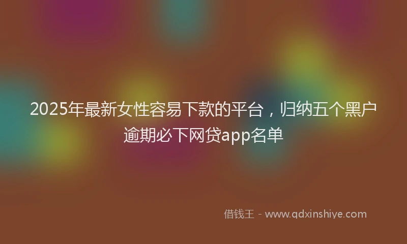 2025年最新女性容易下款的平台，归纳五个黑户逾期必下网贷app名单