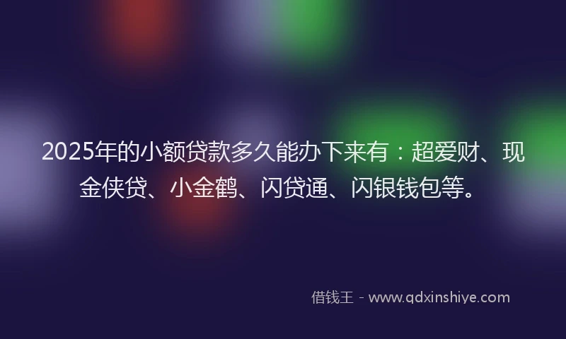 2025年的小额贷款多久能办下来有：超爱财、现金侠贷、小金鹤、闪贷通、闪银钱包等。