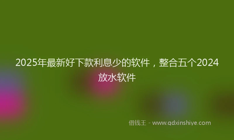 2025年最新好下款利息少的软件，整合五个2024放水软件