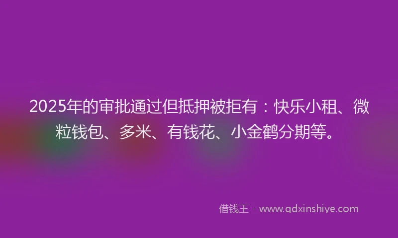 2025年的审批通过但抵押被拒有：快乐小租、微粒钱包、多米、有钱花、小金鹤分期等。