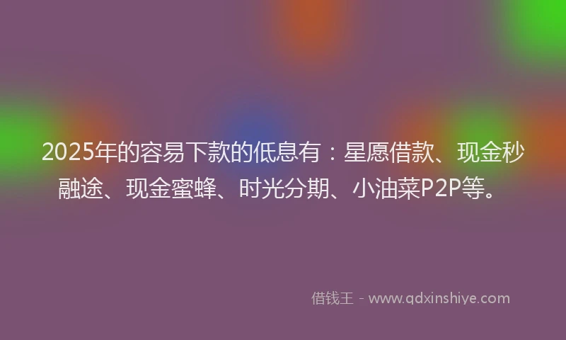 2025年的容易下款的低息有：星愿借款、现金秒融途、现金蜜蜂、时光分期、小油菜P2P等。