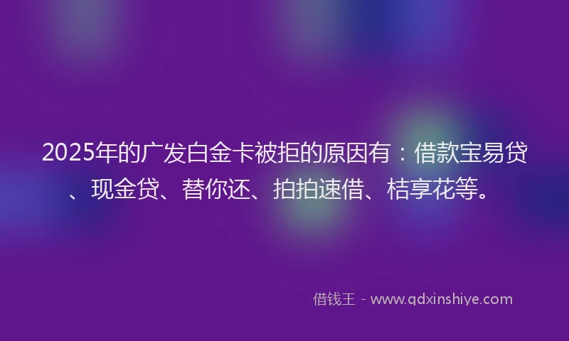 2025年的广发白金卡被拒的原因有：借款宝易贷、现金贷、替你还、拍拍速借、桔享花等。