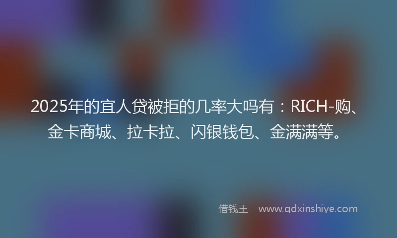 2025年的宜人贷被拒的几率大吗有：RICH-购、金卡商城、拉卡拉、闪银钱包、金满满等。